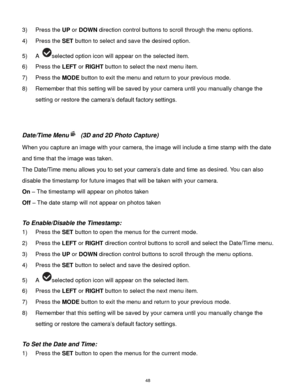 Page 49 48 
3) Press the UP or DOWN direction control buttons to scroll through the menu options.  
4) Press the SET button to select and save the desired option. 
5) A selected option icon will appear on the selected item. 
6) Press the LEFT or RIGHT button to select the next menu item.   
7) Press the MODE button to exit the menu and return to your previous mode. 
8) Remember that this setting will be saved by your camera until you manually change the 
setting or restore the camera‟s default factory settings....