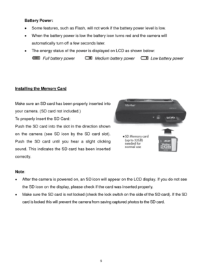 Page 6 5 
Battery Power: 
 Some features, such as Flash, will not work if the battery power level is low. 
 When the battery power is low the battery icon turns red and the camera will 
automatically turn off a few seconds later.  
 The energy status of the power is displayed on LCD as shown below:  
  Full battery power      Medium battery power     Low battery power    
 
 
 
Installing the Memory Card 
 
Make sure an SD card has been properly inserted into 
your camera. (SD card not included.) 
To...