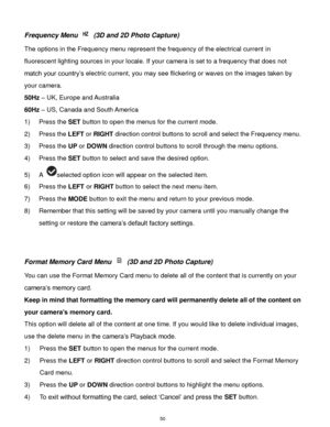 Page 51 50 
Frequency Menu  (3D and 2D Photo Capture) 
The options in the Frequency menu represent the frequency of the electrical current in 
fluorescent lighting sources in your locale. If your camera is set to a frequency that does not 
match your country‟s electric current, you may see flickering or waves on the images taken by 
your camera. 
50Hz – UK, Europe and Australia 
60Hz – US, Canada and South America 
1) Press the SET button to open the menus for the current mode. 
2) Press the LEFT or RIGHT...