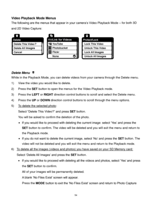 Page 55 54 
 
Video Playback Mode Menus 
The following are the menus that appear in your camera‟s Video Playback Mode – for both 3D 
and 2D Video Capture: 
 
 
 
Delete Menu  
While in the Playback Mode, you can delete videos from your camera through the Delete menu. 
1) View the video you would like to delete. 
2) Press the SET button to open the menus for the Video Playback mode. 
3) Press the LEFT or RIGHT direction control buttons to scroll and select the Delete menu. 
4) Press the UP or DOWN direction...