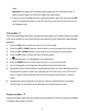 Page 56 55 
mode. 
Remember: All images will be deleted except images that are Protected/Locked. To 
delete a locked image, first unlock the image, then select delete. 
 If you do not want to delete all of your videos and photos, select „No‟ and press the SET 
button. All images will remain on your SD card and you will exit the menu and return to 
the Playback mode. 
 
 
ViviLink Menu  
The ViviLink technology allows you to quickly and easily upload your camera‟s photos and videos 
to the social networks of...