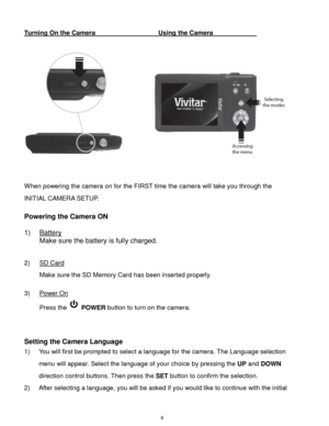 Page 7 6 
Turning On the Camera        Using the Camera            
 
          
 
 
When powering the camera on for the FIRST time the camera will take you through the 
INITIAL CAMERA SETUP.  
 
Powering the Camera ON 
 
1) Battery 
Make sure the battery is fully charged. 
 
2) SD Card 
Make sure the SD Memory Card has been inserted properly. 
 
3) Power On 
Press the  POWER button to turn on the camera. 
 
 
Setting the Camera Language 
1) You will first be prompted to select a language for the camera. The...