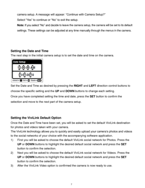 Page 8 7 
camera setup. A message will appear: “Continue with Camera Setup?”  
Select “Yes” to continue or “No” to exit the setup. 
Note: If you select “No” and decide to leave the camera setup, the camera will be set to its default 
settings. These settings can be adjusted at any time manually through the menus in the camera. 
 
 
 
Setting the Date and Time 
The next step in the initial camera setup is to set the date and time on the camera. 
                      
Set the Date and Time as desired by...