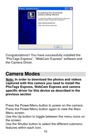 Page 11 10
 
 
Congratulations!! You have successfully installed the 
“PhoTags Express”, “WebCam Express” software and 
the Camera Driver. 
 
Camera Modes 
Note: In order to download the photos and videos 
captured with this camera you need to install the 
PhoTags Express, WebCam Express and camera 
specific driver for this device as described in the 
previous section 
 
 
Press the Power/Menu button to power on the camera. 
Press the Power/Menu button again to view the Main 
Menu screen. 
Use the Up button to...