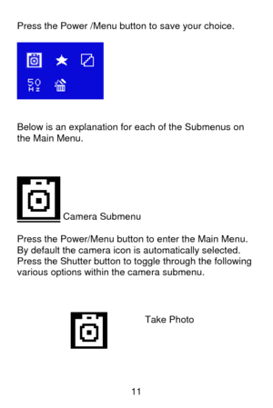 Page 12 11 Press the Power /Menu button to save your choice. 
 
 
 
 
Below is an explanation for each of the Submenus on 
the Main Menu. 
 
 
 
 Camera Submenu  
Press the Power/Menu button to enter the Main Menu. 
By default the camera icon is automatically selected.  
Press the Shutter button to toggle through the following 
various options within the camera submenu.  
 
 
 
    
Take Photo 
 
  