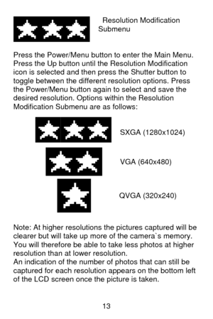 Page 14 13   Resolution Modification 
Submenu 
 
 
Press the Power/Menu button to enter the Main Menu. 
Press the Up button until the Resolution Modification 
icon is selected and then press the Shutter button to 
toggle between the different resolution options. Press 
the Power/Menu button again to select and save the 
desired resolution. Options within the Resolution 
Modification Submenu are as follows: 
 
 
SXGA (1280x1024) 
 
 
 
   
 
 
     
 
 
                                         
Note: At higher...