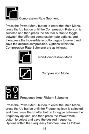 Page 15 14
 Compression Rate Submenu 
 
Press the Power/Menu button to enter the Main Menu, 
press the Up button until the Compression Rate icon is 
selected and then press the Shutter button to toggle 
between the different compression rate options, and 
then press the Power/Menu button again to select and 
save the desired compression. Options within the 
Compression Rate Submenu are as follows: 
 
  Frequency (Anti-Flicker) Submenu 
 
Press the Power/Menu button to enter the Main Menu, 
press the Up button...