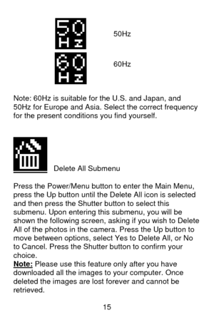 Page 16 15  
  
 
 
 
 
 
 
 
Note: 60Hz is suitable for the U.S. and Japan, and 
50Hz for Europe and Asia. Select the correct frequency 
for the present conditions you find yourself. 
 
 
   Delete All Submenu 
 
Press the Power/Menu button to enter the Main Menu, 
press the Up button until the Delete All icon is selected 
and then press the Shutter button to select this 
submenu. Upon entering this submenu, you will be 
shown the following screen, asking if you wish to Delete 
All of the photos in the camera....