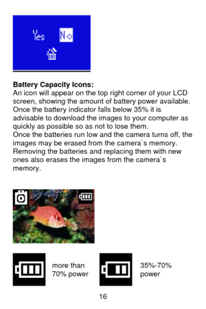 Page 17 16
 
 
Battery Capacity Icons: 
An icon will appear on the top right corner of your LCD 
screen, showing the amount of battery power available. 
Once the battery indicator falls below 35% it is 
advisable to download the images to your computer as 
quickly as possible so as not to lose them.  
Once the batteries run low and the camera turns off, the 
images may be erased from the camera`s memory.  
Removing the batteries and replacing them with new 
ones also erases the images from the camera`s 
memory....