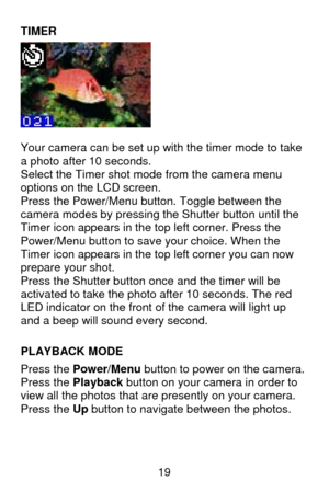 Page 20 19 TIMER 
  
Your camera can be set up with the timer mode to take 
a photo after 10 seconds. 
Select the Timer shot mode from the camera menu 
options on the LCD screen. 
Press the Power/Menu button. Toggle between the 
camera modes by pressing the Shutter button until the 
Timer icon appears in the top left corner. Press the 
Power/Menu button to save your choice. When the 
Timer icon appears in the top left corner you can now 
prepare your shot. 
Press the Shutter button once and the timer will be...