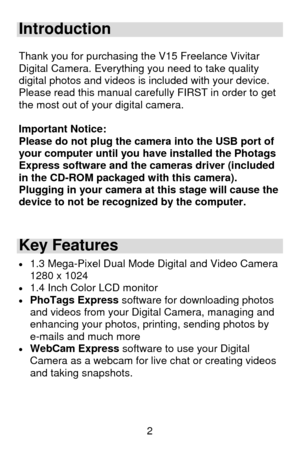 Page 3 2
Introduction  
 Thank you for purchasing the V15 Freelance Vivitar 
Digital Camera. Everything you need to take quality 
digital photos and videos is included with your device.  
Please read this manual carefully FIRST in order to get 
the most out of your digital camera. 
 
Important Notice: 
Please do not plug the camera into the USB port of 
your computer until you have installed the Photags 
Express software and the cameras driver (included 
in the CD-ROM packaged with this camera).  
Plugging in...