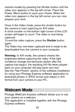 Page 23 22 camera modes by pressing the Shutter button until the 
video icon appears in the top left corner. Press the 
Power /Menu button to save your choice. When the 
video icon appears in the top left corner you can now 
prepare your shot. 
 
Once in the Video mode, press the shutter button for 
the camera to start capturing an AVI video. 
A clock counter on the bottom right corner of the LCD 
screen will begin to count. The video is now being 
captured. 
To end the video capture, press the Shutter button...