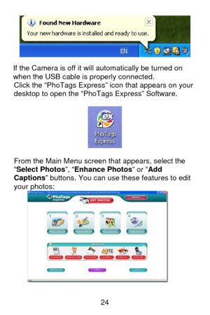 Page 25 24
 
If the Camera is off it will automatically be turned on 
when the USB cable is properly connected.  
Click the “PhoTags Express” icon that appears on your 
desktop to open the “PhoTags Express” Software. 
 
 
 
From the Main Menu screen that appears, select the 
“Select Photos”, “Enhance Photos” or “Add 
Captions” buttons. You can use these features to edit 
your photos:  
  
  