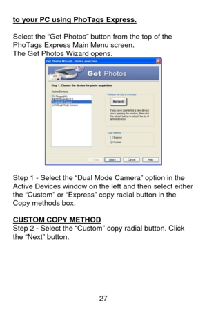 Page 28 27 to your PC using PhoTags Express.
 
 
Select the “Get Photos” button from the top of the 
PhoTags Express Main Menu screen. 
The Get Photos Wizard opens. 
 
 
Step 1 - Select the “Dual Mode Camera” option in the 
Active Devices window on the left and then select either 
the “Custom” or “Express” copy radial button in the 
Copy methods box.  
 
CUSTOM COPY METHOD
 
Step 2 - Select the “Custom” copy radial button. Click 
the “Next” button. 
  