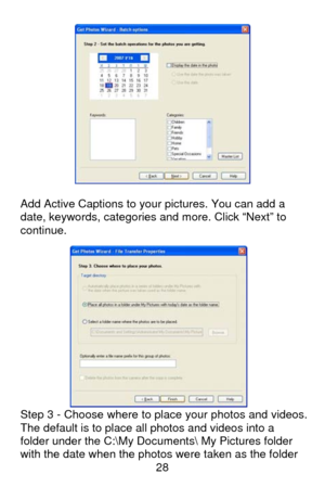 Page 29 28
 
 
Add Active Captions to your pictures. You can add a 
date, keywords, categories and more. Click “Next” to 
continue. 
 
 
 
 
 
 
 
 
 
 
 
 
 
Step 3 - Choose where to place your photos and videos. 
The default is to place all photos and videos into a 
folder under the C:\My Documents My Pictures folder 
with the date when the photos were taken as the folder  
