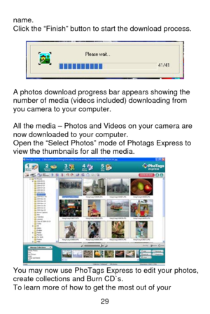 Page 30 29
name.  
Click the “Finish” button to start the download process. 
 
 
 
A photos download progress bar appears showing the 
number of media (videos included) downloading from 
you camera to your computer. 
 
All the media – Photos and Videos on your camera are 
now downloaded to your computer. 
Open the “Select Photos” mode of Photags Express to 
view the thumbnails for all the media. 
 
 
 
 
 
 
 
 
 
 
 
 
 
You may now use PhoTags Express to edit your photos, 
create collections and Burn CD`s....