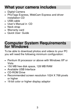 Page 4 3
What your camera includes 
• Digital Camera  • PhoTags Express, WebCam Express and driver 
installation CD 
• USB cable • User’s Manual in CD • Neck strap • Warranty card • Quick User Guide 
 
Computer System Requirements 
for Windows 
To be able to download photos and videos to your PC 
you will need the following minimum configuration: 
 
• Pentium III processor or above with Windows XP or 
Vista 
• 150 MB free disk space, 128 MB RAM • Available USB Interface  • CD-ROM Drive • Recommended screen...