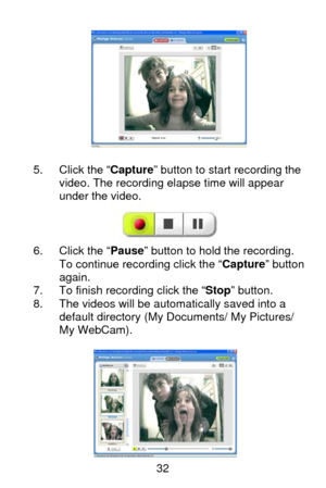 Page 33 32
 
 
 
 
 
 
 
5.  Click the “Capture” button to start recording the 
video. The recording elapse time will appear 
under the video. 
 
6.  Click the “Pause” button to hold the recording.   
To continue recording click the “Capture” button 
again. 
7.  To finish recording click the “Stop” button. 
8.  The videos will be automatically saved into a 
default directory (My Documents/ My Pictures/ 
My WebCam).  
 
         