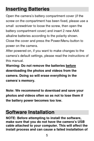 Page 6 5
Inserting Batteries 
Open the camera’s battery compartment cover (if the 
screw on the compartment has been fixed, please use a 
small  screwdriver to loose the screw, then open the 
battery compartment cover) and insert 2 new AAA 
alkaline batteries according to the polarity shown. 
Close the cover and press the Power/Menu button to 
power on the camera.  
After powered on, if you want to make changes to the 
camera’s default settings, please read the instructions of 
this manual.  
Warning: Do not...