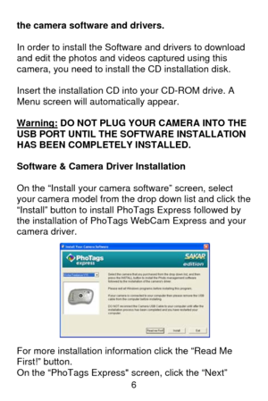 Page 7 6
the camera software and drivers.  
 
In order to install the Software and drivers to download 
and edit the photos and videos captured using this 
camera, you need to install the CD installation disk. 
 
Insert the installation CD into your CD-ROM drive. A 
Menu screen will automatically appear. 
 
Warning:
 DO NOT PLUG YOUR CAMERA INTO THE 
USB PORT UNTIL THE SOFTWARE INSTALLATION 
HAS BEEN COMPLETELY INSTALLED. 
 
Software & Camera Driver Installation 
 
On the “Install your camera software” screen,...