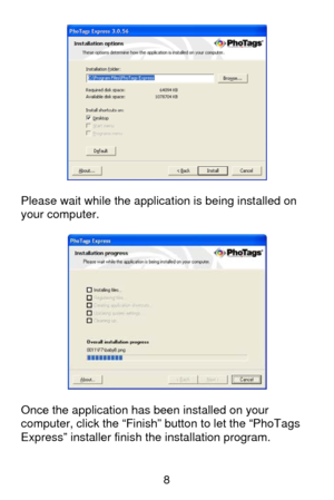 Page 9 8
  
Please wait while the application is being installed on 
your computer. 
 
 
 
Once the application has been installed on your 
computer, click the “Finish” button to let the “PhoTags 
Express” installer finish the installation program. 
  