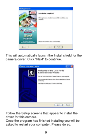 Page 10 9
  
This will automatically launch the Install shield for the 
camera driver. Click “Next” to continue. 
 
 
 
Follow the Setup screens that appear to install the 
driver for this camera. 
Once the program has finished installing you will be 
asked to restart your computer. Please do so. 
  