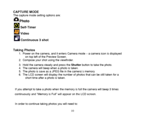 Page 11 
  10 
CAPTURE MODE The capture mode setting options are: 
Photo  
  Self-Timer 
  Video 
  Continuous 3 shot   
Taking Photos  1. Power on the camera, and it enters Camera mode – a camera icon is displayed on top left of the Preview Screen. 2. Compose your shot using the viewfinder.  
3. Hold the camera steady and press the Shutter button to take the photo.  4. The camera will beep when a photo is taken. 5. The photo is save as a JPEG file in the camera`s memory 6. The LCD screen will display the...