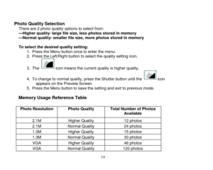 Page 15 
  14 
 
Photo Quality Selection There are 2 photo quality options to select from: ---Higher quality- large file size, less photos stored in memory ---Normal quality- smaller file size, more photos stored in memory  To select the desired quality setting:     1. Press the Menu button once to enter the menu. 2. Press the Left/Right button to select the quality setting icon. 
3. The   icon means the current quality is higher quality. 
4. To change to normal quality, press the Shutter button until the...