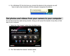 Page 19 
  18 
4. On a Windows PC the first time you connect the device to the computer you will have to wait a few moments until the computer recognizes the device.       
Get photos and videos from your camera to your computer 
Do not disconnect the cable during transfer. Doing so will cancel the transfer of any files on their way to your computer.  1. Select the “Get Images” button from the Main menu.                2. The “Get media from device” window opens.  