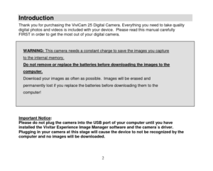 Page 3 
  2 
Introduction 
Thank you for purchasing the ViviCam 25 Digital Camera. Everything you need to take quality digital photos and videos is included with your device.  Please read this manual carefully FIRST in order to get the most out of your digital camera.   
WARNING: This camera needs a constant charge to save the images you capture 
to the internal memory.  
Do not remove or replace the batteries before downloading the images to the 
computer.  
Download your images as often as possible.  Images...