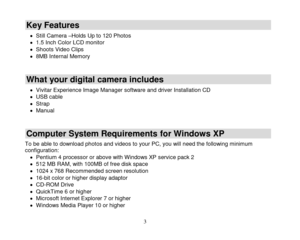 Page 4 
  3 
Key Features  
 Still Camera –Holds Up to 120 Photos  1.5 Inch Color LCD monitor  Shoots Video Clips  8MB Internal Memory  
What your digital camera includes 
 Vivitar Experience Image Manager software and driver Installation CD  USB cable  Strap  Manual  
Computer System Requirements for Windows XP 
To be able to download photos and videos to your PC, you will need the following minimum configuration:  Pentium 4 processor or above with Windows XP service pack 2  512 MB RAM, with 100MB...