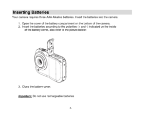 Page 7 
  6 
Inserting Batteries 
Your camera requires three AAA Alkaline batteries. Insert the batteries into the camera:  1. Open the cover of the battery compartment on the bottom of the camera.  2. Insert the batteries according to the polarities (+ and -) indicated on the inside of the battery cover, also refer to the picture below:   
 3. Close the battery cover. 
 
Important: Do not use rechargeable batteries 
  