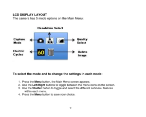 Page 10 
  9 
 
LCD DISPLAY LAYOUT 
The camera has 5 mode options on the Main Menu: 
 
  
 
 
To select the mode and to change the settings in each mode:  
1. Press the Menu button, the Main Menu screen appears. 2. Use the Left/Right buttons to toggle between the menu icons on the screen. 3. Use the Shutter button to toggle and select the different submenu features within each menu. 4. Press the Menu button to save your choice.  
  