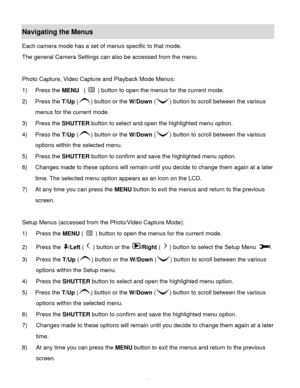 Page 13Downloaded from www.Manualslib.com manuals search engine  12 
Navigating the Menus 
Each camera mode has a set of menus specific to that mode. 
The general Camera Settings can also be accessed from the menu. 
 
Photo Capture, Video Capture and Playback Mode Menus: 
1) Press the MENU  (  ) button to open the menus for the current mode. 
2) Press the T/Up () button or the W/Down () button to scroll between the various 
menus for the current mode. 
3) Press the SHUTTER button to select and open the...