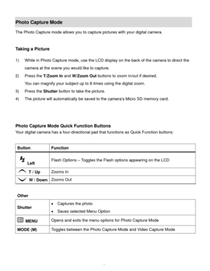 Page 16Downloaded from www.Manualslib.com manuals search engine  15 
Photo Capture Mode 
The Photo Capture mode allows you to capture pictures with your digital camera. 
 
 
Taking a Picture 
 
1) While in Photo Capture mode, use the LCD display on the back of the camera to direct the 
camera at the scene you would like to capture. 
2) Press the T/Zoom In and W/Zoom Out buttons to zoom in/out if desired. 
You can magnify your subject up to 8 times using the digital zoom. 
3) Press the Shutter button to take the...