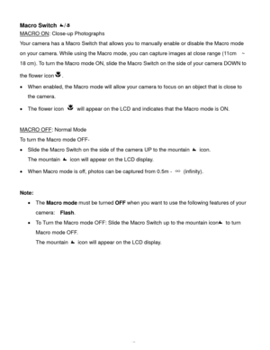 Page 18Downloaded from www.Manualslib.com manuals search engine  17 
Macro Switch / 
MACRO ON: Close-up Photographs 
Your camera has a Macro Switch that allows you to manually enable or disable the Macro mode 
on your camera. While using the Macro mode, you can capture images at close range (11cm  ~ 
18 cm). To turn the Macro mode ON, slide the Macro Switch on the side of your camera DOWN to 
the flower icon.  
 When enabled, the Macro mode will allow your camera to focus on an object that is close to 
the...