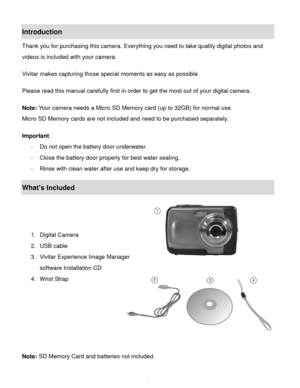 Page 3Downloaded from www.Manualslib.com manuals search engine  2 
Introduction 
Thank you for purchasing this camera. Everything you need to take quality digital photos and 
videos is included with your camera. 
 
Vivitar makes capturing those special moments as easy as possible. 
 
Please read this manual carefully first in order to get the most out of your digital camera. 
 
Note: Your camera needs a Micro SD Memory card (up to 32GB) for normal use. 
Micro SD Memory cards are not included and need to be...