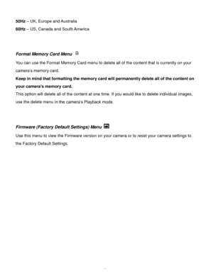 Page 24Downloaded from www.Manualslib.com manuals search engine  23 
50Hz – UK, Europe and Australia 
60Hz – US, Canada and South America 
 
 
Format Memory Card Menu  
You can use the Format Memory Card menu to delete all of the content that is currently on your 
camera‟s memory card.  
Keep in mind that formatting the memory card will permanently delete all of the content on 
your camera’s memory card.  
This option will delete all of the content at one time. If you would like to delete individual images,...