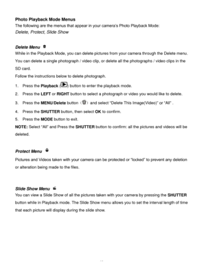 Page 26Downloaded from www.Manualslib.com manuals search engine  25 
Photo Playback Mode Menus 
The following are the menus that appear in your camera‟s Photo Playback Mode: 
Delete, Protect, Slide Show 
 
 
Delete Menu  
While in the Playback Mode, you can delete pictures from your camera through the Delete menu. 
You can delete a single photograph / video clip, or delete all the photographs / video clips in the 
SD card. 
Follow the instructions below to delete photograph. 
1.  Press the Playback () button to...