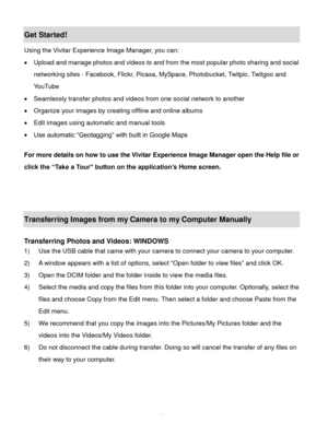 Page 32Downloaded from www.Manualslib.com manuals search engine  31 
Get Started! 
Using the Vivitar Experience Image Manager, you can: 
 Upload and manage photos and videos to and from the most popular photo sharing and social 
networking sites - Facebook, Flickr, Picasa, MySpace, Photobucket, Twitpic, Twitgoo and 
YouTube  
 Seamlessly transfer photos and videos from one social network to another 
 Organize your images by creating offline and online albums  
 Edit images using automatic and manual tools...