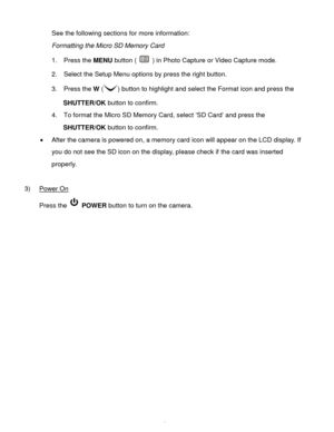 Page 7Downloaded from www.Manualslib.com manuals search engine  6 
See the following sections for more information: 
Formatting the Micro SD Memory Card 
1.  Press the MENU button (  ) in Photo Capture or Video Capture mode. 
2.  Select the Setup Menu options by press the right button. 
3.  Press the W () button to highlight and select the Format icon and press the 
SHUTTER/OK button to confirm.  
4.   To format the Micro SD Memory Card, select „SD Card‟ and press the 
SHUTTER/OK button to confirm.  
 After...