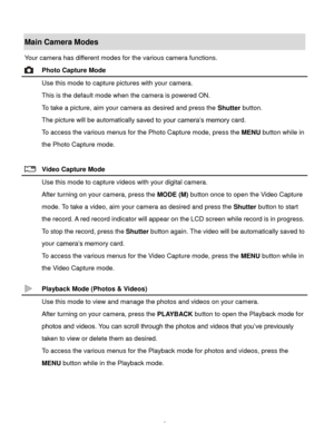 Page 8Downloaded from www.Manualslib.com manuals search engine  7 
Main Camera Modes 
Your camera has different modes for the various camera functions. 
 Photo Capture Mode 
 Use this mode to capture pictures with your camera. 
This is the default mode when the camera is powered ON. 
To take a picture, aim your camera as desired and press the Shutter button. 
The picture will be automatically saved to your camera‟s memory card. 
To access the various menus for the Photo Capture mode, press the MENU button...