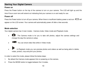 Page 11 10 
Starting Your Digital Camera 
Power on  
Press the Power  button on  the  top  of  the  camera to  turn  on  your  camera. The  LCD  will  light  up and  the 
Auto-Focus zoom lens will extend out indicating that your camera is on and ready for use.  
Power off 
Press the Power button to turn off your camera. When there is insufficient battery power a red icon  will 
appear on the LCD screen. Your camera will automatically power off after a few seconds. 
 
Mode selection 
Your digital camera has 3...