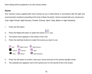 Page 16 15 
Each setting will be explained in its own section below. 
 
Scene 
Your camera comes supplied with many scenes for you to take photos in accordance with the light and 
environmental conditions prevailing at the time of taken the photo. Scene included with your camera are -                                 
Auto, Night Portrait, Night Scenery, Portrait, Scenery, Sport, Party, Beach or High Sensitivity.  
 
1. Press the OK button.  
2. Press the Right/Left button to select the Scene  icon. 
3. The...