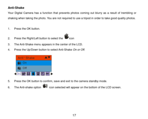 Page 18 17 
Anti-Shake 
Your  Digital  Camera  has  a  function  that  prevents  photos coming  out blurry as  a  result  of trembling or 
shaking when taking the photo. You are not required to use a tripod in order to take good quality photos.  
 
1. Press the OK button.  
2. Press the Right/Left button to select the icon 
3. The Anti-Shake menu appears in the center of the LCD. 
4. Press the Up/Down button to select Anti-Shake On or Off. 
 
5. Press the OK button to confirm, save and exit to the camera...