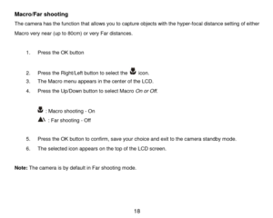 Page 19 18 
Macro/Far shooting  
The camera has the function that allows you to capture objects with the hyper-focal distance setting of either 
Macro very near (up to 80cm) or very Far distances.  
 
1. Press the OK button 
 
2. Press the Right/Left button to select the  icon. 
3. The Macro menu appears in the center of the LCD. 
4. Press the Up/Down button to select Macro On or Off. 
 
 : Macro shooting - On 
 : Far shooting - Off 
 
5. Press the OK button to confirm, save your choice and exit to the camera...