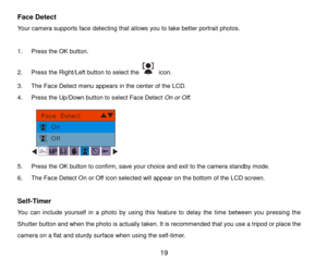 Page 20 19 
Face Detect 
Your camera supports face detecting that allows you to take better portrait photos. 
 
1. Press the OK button.  
2. Press the Right/Left button to select the  icon. 
3. The Face Detect menu appears in the center of the LCD. 
4. Press the Up/Down button to select Face Detect On or Off. 
 
5. Press the OK button to confirm, save your choice and exit to the camera standby mode. 
6. The Face Detect On or Off icon selected will appear on the bottom of the LCD screen. 
 
Self-Timer 
You  can...