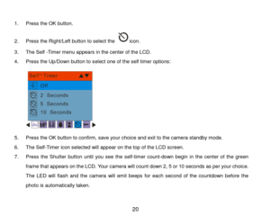 Page 21 20 
 
1. Press the OK button.  
2. Press the Right/Left button to select the icon. 
3. The Self -Timer menu appears in the center of the LCD. 
4. Press the Up/Down button to select one of the self timer options: 
 
5. Press the OK button to confirm, save your choice and exit to the camera standby mode. 
6. The Self-Timer icon selected will appear on the top of the LCD screen. 
7. Press the Shutter  button until  you  see  the self-timer count-down  begin  in  the  center  of  the  green 
frame that...