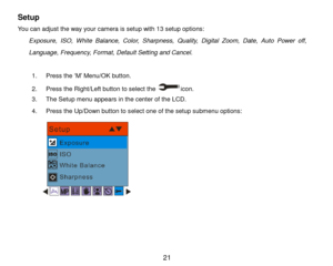 Page 22 21 
Setup 
You can adjust the way your camera is setup with 13 setup options: 
Exposure,  ISO,  White  Balance, Color, Sharpness, Quality, Digital  Zoom, Date,  Auto  Power  off, 
Language, Frequency, Format, Default Setting and Cancel. 
 
1. Press the „M‟ Menu/OK button.  
2. Press the Right/Left button to select the icon. 
3. The Setup menu appears in the center of the LCD. 
4. Press the Up/Down button to select one of the setup submenu options: 
      
 
 
 
  