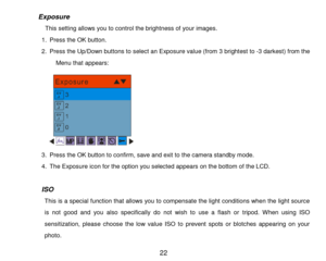 Page 23 22 
           Exposure 
                 This setting allows you to control the brightness of your images. 
1. Press the OK button. 
2. Press the Up/Down buttons to select an Exposure value (from 3 brightest to -3 darkest) from the 
Menu that appears: 
   
3. Press the OK button to confirm, save and exit to the camera standby mode. 
4. The Exposure icon for the option you selected appears on the bottom of the LCD. 
 
ISO 
This is a special function that allows you to compensate the light conditions...